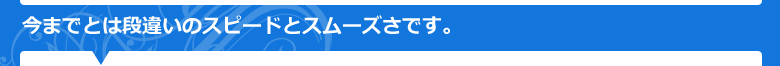 今までとは段違いのスピードとスムーズさです。